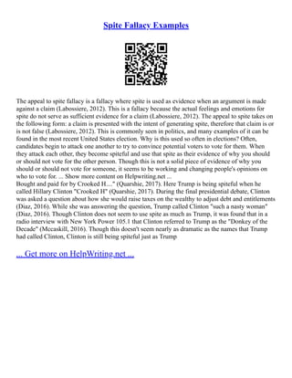 Spite Fallacy Examples
The appeal to spite fallacy is a fallacy where spite is used as evidence when an argument is made
against a claim (Labossiere, 2012). This is a fallacy because the actual feelings and emotions for
spite do not serve as sufficient evidence for a claim (Labossiere, 2012). The appeal to spite takes on
the following form: a claim is presented with the intent of generating spite, therefore that claim is or
is not false (Labossiere, 2012). This is commonly seen in politics, and many examples of it can be
found in the most recent United States election. Why is this used so often in elections? Often,
candidates begin to attack one another to try to convince potential voters to vote for them. When
they attack each other, they become spiteful and use that spite as their evidence of why you should
or should not vote for the other person. Though this is not a solid piece of evidence of why you
should or should not vote for someone, it seems to be working and changing people's opinions on
who to vote for. ... Show more content on Helpwriting.net ...
Bought and paid for by Crooked H...." (Quarshie, 2017). Here Trump is being spiteful when he
called Hillary Clinton "Crooked H" (Quarshie, 2017). During the final presidential debate, Clinton
was asked a question about how she would raise taxes on the wealthy to adjust debt and entitlements
(Diaz, 2016). While she was answering the question, Trump called Clinton "such a nasty woman"
(Diaz, 2016). Though Clinton does not seem to use spite as much as Trump, it was found that in a
radio interview with New York Power 105.1 that Clinton referred to Trump as the "Donkey of the
Decade" (Mccaskill, 2016). Though this doesn't seem nearly as dramatic as the names that Trump
had called Clinton, Clinton is still being spiteful just as Trump
... Get more on HelpWriting.net ...
 
