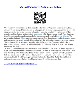 Informal Fallacies Of An Informal Fallacy
Our lives revolve around money. The value of a dollar does not buy much anymore; everything
comes with a price tag. The media likes to entice people with catchy slogans, celebrities or any other
setup just so they can obtain our money. Once they grasp our attention we realize most of these
attention grabbers had no relation to their argument or what they are trying to sell. Thus the correct
term for the types of misleading ads and television commercials is called informal fallacies. The
purpose of an informal fallacy can be to enact reactions from the audience, used to discredit a person
or lastly appeal to a certain outlook. They mainly lack the validity in order to prove their argument.
The media provides us with many scenarios using different forms of informal fallacies. I will
provide three notable examples of informal fallacies by explaining the type of fallacy and why the
media used this fallacy.
To start off, I should first differentiate between a formal and informal fallacy. A formal argument is
when the argument lacks the correct structural form. The form of the fallacy will then be able to tell
us if the fallacy is valid or invalid. The difference is in the way the argument is written, informal
fallacies lack context in order to make the argument. For example, I came across a nationwide
commercial that took a different approach in order to sell to the public. Rather than sell to their
audience some reasons why they should chose to consult with the company they
... Get more on HelpWriting.net ...
 