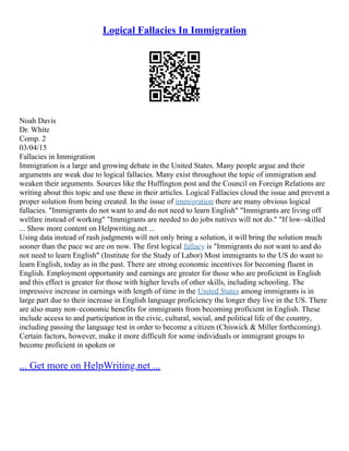 Logical Fallacies In Immigration
Noah Davis
Dr. White
Comp. 2
03/04/15
Fallacies in Immigration
Immigration is a large and growing debate in the United States. Many people argue and their
arguments are weak due to logical fallacies. Many exist throughout the topic of immigration and
weaken their arguments. Sources like the Huffington post and the Council on Foreign Relations are
writing about this topic and use these in their articles. Logical Fallacies cloud the issue and prevent a
proper solution from being created. In the issue of immigration there are many obvious logical
fallacies. "Immigrants do not want to and do not need to learn English" "Immigrants are living off
welfare instead of working" "Immigrants are needed to do jobs natives will not do." "If low–skilled
... Show more content on Helpwriting.net ...
Using data instead of rash judgments will not only bring a solution, it will bring the solution much
sooner than the pace we are on now. The first logical fallacy is "Immigrants do not want to and do
not need to learn English" (Institute for the Study of Labor) Most immigrants to the US do want to
learn English, today as in the past. There are strong economic incentives for becoming fluent in
English. Employment opportunity and earnings are greater for those who are proficient in English
and this effect is greater for those with higher levels of other skills, including schooling. The
impressive increase in earnings with length of time in the United States among immigrants is in
large part due to their increase in English language proficiency the longer they live in the US. There
are also many non–economic benefits for immigrants from becoming proficient in English. These
include access to and participation in the civic, cultural, social, and political life of the country,
including passing the language test in order to become a citizen (Chiswick & Miller forthcoming).
Certain factors, however, make it more difficult for some individuals or immigrant groups to
become proficient in spoken or
... Get more on HelpWriting.net ...
 