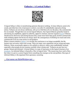 Fallacies : A Logical Fallacy
A logical fallacy is false or misinforming opinions that prove nothing. At times fallacies seem to be
sound, and often have lots of persuasive control, even after it's undoubtedly exposed as being
untrue. Fallacies are not always deliberate, still yet we find them all over the place, like commercials
for an example. Though there are several logical fallacies, four logical fallacies generally found in
advertising are amphiboly, appeal to authority, appeal to emotion, and non sequitur (logic). Fallacies
should not be allowed in advertising because they create more harm than good; alcohol commercials
make drinking appear fun but do not always show the consequences of drinking too much and some
commercials even use scare tactics to sell products.
When a reason contains a fallacy, it is invalid; the conclusion is no longer acceptable, but the
listener may not notice what went wrong. There are many ways arguments can go wrong and many
fallacies. Some occasionally appear or are unlikely to deceive; others more undoubtedly mislead,
especially when people do not examine carefully what is being said. "Fallacies are put into two
groups: formal and informal. A formal fallacy is a type of inaccuracy in the logical structure of an
argument. An informal fallacy is basically a flaw in logical form." The reason may have such a flaw,
but when it is put in a correct logical form something else emerges as the real problem. One type of
informal fallacy is the argument from ignorance; assuming
... Get more on HelpWriting.net ...
 