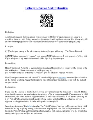 Fallacy: Definition And Explanation
Definition:
A statement suggests that unpleasant consequences will follow if a person does not agree to a
condition. However, this fallacy should not be confused with legitimate threats. The fallacy is in full
effect when the proposition "uses threat of harm to advance one's conclusion" (Engels 216).
Examples:
(i) Whether you swung to the left or swung to the right, you will swing . (The Turner Diaries)
(ii) NAFTA is wrong, and if you don't vote against NAFTA then we will vote you out of office. (iii)
If you bring me to my room earlier than 9 PM a tiger is going to eat you.
Re–position:
Identify the threat. Note if it is legitimate (the threat could some true) or contrived (the person is the
one making the ... Show more content on Helpwriting.net ...
(iii) My life will be sad and empty if you don't give me a horsey–ride Re–position:
Identify the proposition and ask yourself if you should judge the argument on the subject at hand or
on the person speaking. Argue that the pitiful state of the arguer has nothing to do with the truth of
the proposition.
Explanation:
If you read the forward to this book, you would have encountered the discussion of context. That is,
some theories suggest we need to know the context of the argument to decide if an argument is valid
of fallacious, and some theories suggest we need to also view the context of the people speaking. In
i, my "pitiful" plea about the time I spent working on this text should have no bearing on your
approval or disapproval of it, likewise with grades in example ii.
Sometimes, the use of this fallacy is valid. The "pitiful" state of starving children seems like a valid
reason for asking or giving money to a foundation helping such kids. The main point seems to be
this: is the "pitiful" state reaffirming the subject, such as with starving children, or is the pitiful state
asking us to ignore the subject, such example
 