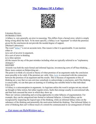 The Fallance Of A Fallacy
Literature Review:
INTRODUCTION:
A fallacy is, very generally, an error in reasoning. This differs from a factual error, which is simply
being wrong about the facts. To be more specific, a fallacy is an "argument" in which the premises
given for the conclusion do not provide the needed degree of support.
(Michael Labossiere)
The word "fallacy" is not an accurate term. One reason is that it is questionable. It can mention
either to
(a) a sort of an error in argument,
(b) a sort of error in thinking
(c) a false opinion
(d) the reason for any of the past mistakes including what are typically referred to as "explanatory
strategies."
HISTORY
Aristotle was both the main formal and informal logician, inventorying sorts of off base thinking, ...
Show more content on Helpwriting.net ...
The point is to think of a record or theory of when premises of an arguments make the conclusion
more possibly to be valid, if the premises are valid. Also, logic is concerned with the connection
between the premises of an argument and the results. This is because of arguments or bits of
thinking are a way that we can convince somebody to acknowledge a conclusion, and if the thinking
is conceivable, we can then pass on learning or if nothing else sensible belief to that individual.
FALLACY
A Fallacy is a misconception in arguments. As logicians utilize the word it assigns not any mixed–
up thought or false notion, but rather regular errors, faults that emerge usually in conventional talk,
and that feels unsound the error in which they show up.
There are various contending and covering approaches to order fallacies of argumentation. For
example, they can be categorized into formal or informal fallacies. A formal fallacy can be
recognized by inspecting the logical type of the thinking, while an informal fallacy relies on the
substance of the thinking and potentially the motivation behind the thinking. That informal fallacy is
error of thinking that can't without much of a stretch be communicated in our arrangement of formal
... Get more on HelpWriting.net ...
 