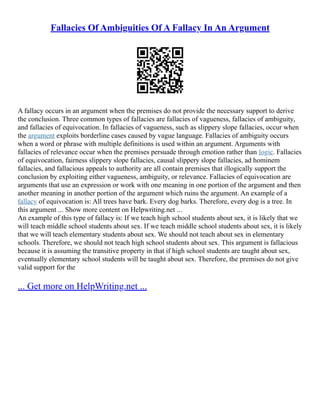 Fallacies Of Ambiguities Of A Fallacy In An Argument
A fallacy occurs in an argument when the premises do not provide the necessary support to derive
the conclusion. Three common types of fallacies are fallacies of vagueness, fallacies of ambiguity,
and fallacies of equivocation. In fallacies of vagueness, such as slippery slope fallacies, occur when
the argument exploits borderline cases caused by vague language. Fallacies of ambiguity occurs
when a word or phrase with multiple definitions is used within an argument. Arguments with
fallacies of relevance occur when the premises persuade through emotion rather than logic. Fallacies
of equivocation, fairness slippery slope fallacies, causal slippery slope fallacies, ad hominem
fallacies, and fallacious appeals to authority are all contain premises that illogically support the
conclusion by exploiting either vagueness, ambiguity, or relevance. Fallacies of equivocation are
arguments that use an expression or work with one meaning in one portion of the argument and then
another meaning in another portion of the argument which ruins the argument. An example of a
fallacy of equivocation is: All trees have bark. Every dog barks. Therefore, every dog is a tree. In
this argument ... Show more content on Helpwriting.net ...
An example of this type of fallacy is: If we teach high school students about sex, it is likely that we
will teach middle school students about sex. If we teach middle school students about sex, it is likely
that we will teach elementary students about sex. We should not teach about sex in elementary
schools. Therefore, we should not teach high school students about sex. This argument is fallacious
because it is assuming the transitive property in that if high school students are taught about sex,
eventually elementary school students will be taught about sex. Therefore, the premises do not give
valid support for the
... Get more on HelpWriting.net ...
 