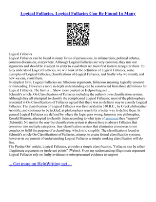 Logical Fallacies. Logical Fallacies Can Be Found In Many
Logical Fallacies
Logical Fallacies can be found in many forms of persuasions, in infomercials, political debates,
common discussion, everywhere. Although Logical Fallacies are very common, they mar our
arguments and should be avoided. In order to avoid them we must first learn to recognize them. To
fully understand Logical Fallacies, we will look at the definition of Logical Fallacies, some
examples of Logical Fallacies, classifications of Logical Fallacies, and finally why we should, and
how we can, avoid them.
In simplest form, Logical Fallacies are fallacious arguments, fallacious meaning logically unsound
or misleading. However a more in depth understanding can be constructed from three definitions for
Logical Fallacies. The first is ... Show more content on Helpwriting.net ...
Schmidt's article, On Classifications of Fallacies including the author's own classification system.
Although they all attempted to classify the complicated Logical Fallacies, most of the philosophers
presented in On Classifications of Fallacies agreed that there was no definite way to classify Logical
Fallacies. The classification of Logical Fallacies was first tackled in 350 B.C., by Greek philosopher
Aristotle, and continues to be tackled, as philosophers search for a better way to define them. In
general Logical Fallacies are defined by where the logic goes wrong, however one philosopher,
Ronald Munson, attempted to classify them according to what type of argument they "support"
(Schmidt). No matter the way the classification system is drawn there is always Fallacies that
crossover into multiple categories. Any classification system that eliminates crossovers is too
complex to fulfil the purpose of a classifying, which is to simplify. The classifications found in
Schmidt's article On Classifications of Fallacies, attempt to create formal classification systems,
however in our pursuit of understanding Logical Fallacies a simple working classification will do
fine.
The Purdue Owl article, Logical Fallacies, provides a simple classification, "Fallacies can be either
illegitimate arguments or irrelevant points" (Weber). From my understanding illegitimate argument
Logical Fallacies rely on faulty evidence or misrepresented evidence to support
... Get more on HelpWriting.net ...
 