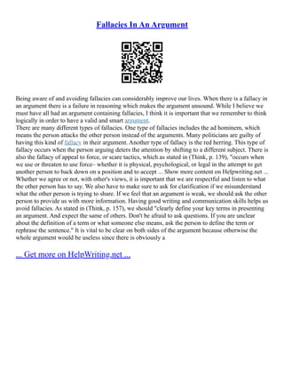 Fallacies In An Argument
Being aware of and avoiding fallacies can considerably improve our lives. When there is a fallacy in
an argument there is a failure in reasoning which makes the argument unsound. While I believe we
must have all had an argument containing fallacies, I think it is important that we remember to think
logically in order to have a valid and smart argument.
There are many different types of fallacies. One type of fallacies includes the ad hominem, which
means the person attacks the other person instead of the arguments. Many politicians are guilty of
having this kind of fallacy in their argument. Another type of fallacy is the red herring. This type of
fallacy occurs when the person arguing deters the attention by shifting to a different subject. There is
also the fallacy of appeal to force, or scare tactics, which as stated in (Think, p. 139), "occurs when
we use or threaten to use force– whether it is physical, psychological, or legal in the attempt to get
another person to back down on a position and to accept ... Show more content on Helpwriting.net ...
Whether we agree or not, with other's views, it is important that we are respectful and listen to what
the other person has to say. We also have to make sure to ask for clarification if we misunderstand
what the other person is trying to share. If we feel that an argument is weak, we should ask the other
person to provide us with more information. Having good writing and communication skills helps us
avoid fallacies. As stated in (Think, p. 157), we should "clearly define your key terms in presenting
an argument. And expect the same of others. Don't be afraid to ask questions. If you are unclear
about the definition of a term or what someone else means, ask the person to define the term or
rephrase the sentence." It is vital to be clear on both sides of the argument because otherwise the
whole argument would be useless since there is obviously a
... Get more on HelpWriting.net ...
 