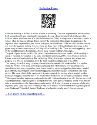 Fallacies Essay
Fallacies A fallacy is defined as a kind of error in reasoning. They can be persuasive and be created
both unintentionally and intentionally in order to deceive others from the truth. Fallacies often
indicate a false belief or cause of a false belief (dowden, 2006). An argument or situation commits a
fallacy when the reasons offered do not support the conclusion. This defeats the purpose of the
argument since its point is to give reason to support the conclusion. Fallacies affect the outcome of
our everyday decision making process. There are three types of logical fallacies discussed in this
paper along with the importance of utilizing critical thinking skills. There are many opposing views
in the world these days. Sometimes ... Show more content on Helpwriting.net ...
The pack of gum is used to divert the viewers' attention from the actual product while creating a
sense of flavored chewing fun at the same time (apple computer, 2006). This diversion tactic is
known as the red herring fallacy. The red herring fallacy is when an object or idea whose sole
purpose is to provide a distraction from the main issue at hand (gassham et al, 2002)
This strategy is used in many commercials and advertisements in the market today. It is used to
make the product seem more appealing and enticing than what it really is by diverting one's
attention towards a more appealing item. In this situation, the more appealing item was a colorful
pack of fruity flavored gum. This was more appealing than showing just a small stick like bland
device. The name of this fallacy originated from the sport of fox hunting where a dried, smoked
herring is dragged across the trail of the fox to throw the hounds off the scent (Wikipedia, 2006).
Trident gum launched its campaign slogan in the mid 1960s stating that 4 out of 5 dentists surveyed
would recommend sugarless gum to their patients who chew gum (Wikipedia, 2006). What Trident
fails to mention is who the 5 dentists are and why the 5th dentist chose not to recommend chewing
sugarless gum. They also failed to mention why the 4 dentists recommended chewing the sugarless
gum. Makers of Trident fell short of disclosing whether there really were 5 dentists entered
... Get more on HelpWriting.net ...
 