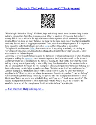 Fallacies In The Logical Structure Of The Argument
What is logic? What is a fallacy? Well both, logic and fallacy almost mean the same thing or even
relate to one another. According to quora.com, a fallacy is a pattern of reasoning that is always
wrong. This is due to a flaw in the logical structure of the argument which renders the argument
invalid. However, there are many fallacies out there but the three main ones. First, there is appeal to
authority, Second, there is begging the question. Third, there is attacking the person. It is important
for a student to understand fallacies as well as logic and how they relate to each other.
To begin with, the first main fallacy is when the writer is appealing to authority. According to
www.logicallyfallacious.com, the definition of appealing to authority is when Using an ... Show
more content on Helpwriting.net ...
According to www.logicallyfallacious.com, the definition of attacking the person is when Attacking
the person making the argument, rather than the argument itself, when the attack on the person is
completely irrelevant to the argument the person is making. In other words, it is when the person
talking is being attacked personally is attacked by thing that do not relate to the subject that he or
she are talking about. However, the first example of attacking the person is "Jane says that drug use
is morally wrong, but she is just a goody–two shoes Christian, so we don't have to listen to her.".
Another example is, "That claim cannot be true. Dave believes it, and we know how morally
repulsive he is." However, there are also a few examples from the story called "Love is a Fallacy"
which are relating to the fallacy "attacking the person" The first example from the story is when
Dobie says "Petey, are you in love with Polly Espy and Petey says "I think she's a keen kid". The
second example from the story is when Petey says "What's Polly to me, or me to Polly"? To
conclude, these are all the examples and details about the fallacy " attacking the
... Get more on HelpWriting.net ...
 