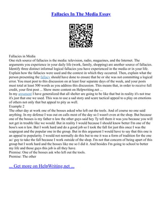 Fallacies In The Media Essay
Fallacies in Media
One rich source of fallacies is the media: television, radio, magazines, and the Internet. The
arguments you experience in your daily life (work, family, shopping) are another source of fallacies.
Identify three distinct informal logical fallacies you have experienced in the media or in your life.
Explain how the fallacies were used and the context in which they occurred. Then, explain what the
person presenting the fallacy should have done to ensure that he or she was not committing a logical
error. You must post to this discussion on at least four separate days of the week, and your posts
must total at least 500 words as you address this discussion. This means that, in order to receive full
credit, your first post ... Show more content on Helpwriting.net ...
In my argument I have generalized that all shelter are going to be like that but in reality it's not true
it's just that one we used. This was to use a sad story and scare tactical appeal to a play on emotions
of others not only that but appeal to pity as well.
Example 2
The other day at work one of the bosses asked who left out the tools. And of course no one said
anything. In my defense I was out on calls most of the day so I wasn't even at the shop. But because
one of the bosses is my father n law the other guys said hey Ty tell them it was you because you will
not get in trouble like we would. But in reality I would because I should know better I'm one of the
boss's son n law. But I work hard and do a good job so I took the fall for just this once I was the
scapegoat and the popular one in the group. But in this argument I would have to say that this one is
an appeal to popularity. I would not normally do this but to me it was a form of tradition for the one
ac/ guy to take the fall because I work outside of the shop. I'm not that concern of being apart of this
group but I work hard and the bosses like me so I did it. And besides I'm going to school to better
my life and those guys this job is all they have.
Premise: One of the bosses ask who left out the tools.
Premise: The other
... Get more on HelpWriting.net ...
 