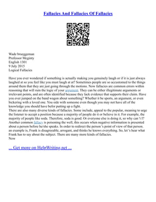 Fallacies And Fallacies Of Fallacies
Wade brueggeman
Professor Mcginty
English 1301
9 July 2015
Logical Fallacies
Have you ever wondered if something is actually making you genuinely laugh or if it is just always
laughed at so you feel like you must laugh at at? Sometimes people are so accustomed to the things
around them that they are just going through the motions. Now fallacies are common errors within
reasoning that will ruin the logic of your argument. They can be either illegitimate arguments or
irrelevant points, and are often identified because they lack evidence that supports their claim. Have
you ever jumped on the band wagon about something? Whether it be sports, an argument, or even
bickering with a loved one. You side with someone even though you may not have all of the
knowledge you should have befor putting up a fight.
There are also many diverse kinds of fallacies. Some include, appeal to the popular, meaning to urge
the listener to accept a position because a majority of people do it or believe in it. For example, the
majority of people like soda. Therefore, soda is good. Or everyone else is doing it, so why can 't I?
Another common fallacy is poisoning the well, this occurs when negative information is presented
about a person before he/she speaks. In order to redirect the person 's point of view of that person.
an example is, Frank is disagreeable, arrogant, and thinks he knows everything. So, let 's hear what
Frank has to say about the subject. There are many more kinds of fallacies.
Now
... Get more on HelpWriting.net ...
 