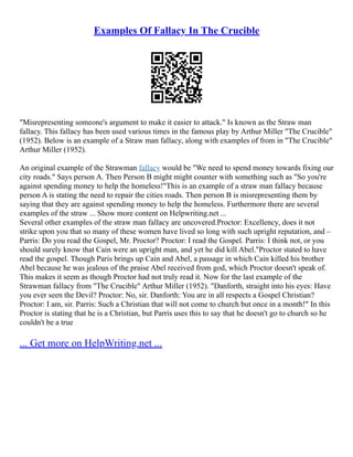 Examples Of Fallacy In The Crucible
"Misrepresenting someone's argument to make it easier to attack." Is known as the Straw man
fallacy. This fallacy has been used various times in the famous play by Arthur Miller "The Crucible"
(1952). Below is an example of a Straw man fallacy, along with examples of from in "The Crucible"
Arthur Miller (1952).
An original example of the Strawman fallacy would be "We need to spend money towards fixing our
city roads." Says person A. Then Person B might might counter with something such as "So you're
against spending money to help the homeless!"This is an example of a straw man fallacy because
person A is stating the need to repair the cities roads. Then person B is misrepresenting them by
saying that they are against spending money to help the homeless. Furthermore there are several
examples of the straw ... Show more content on Helpwriting.net ...
Several other examples of the straw man fallacy are uncovered.Proctor: Excellency, does it not
strike upon you that so many of these women have lived so long with such upright reputation, and –
Parris: Do you read the Gospel, Mr. Proctor? Proctor: I read the Gospel. Parris: I think not, or you
should surely know that Cain were an upright man, and yet he did kill Abel."Proctor stated to have
read the gospel. Though Paris brings up Cain and Abel, a passage in which Cain killed his brother
Abel because he was jealous of the praise Abel received from god, which Proctor doesn't speak of.
This makes it seem as though Proctor had not truly read it. Now for the last example of the
Strawman fallacy from "The Crucible" Arthur Miller (1952). "Danforth, straight into his eyes: Have
you ever seen the Devil? Proctor: No, sir. Danforth: You are in all respects a Gospel Christian?
Proctor: I am, sir. Parris: Such a Christian that will not come to church but once in a month!" In this
Proctor is stating that he is a Christian, but Parris uses this to say that he doesn't go to church so he
couldn't be a true
... Get more on HelpWriting.net ...
 