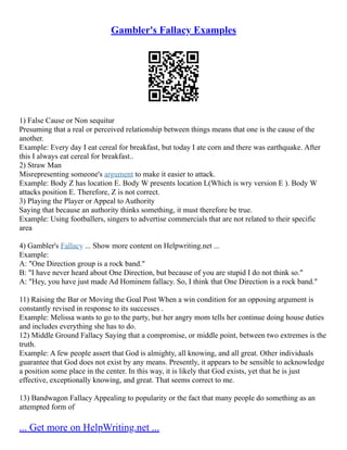 Gambler's Fallacy Examples
1) False Cause or Non sequitur
Presuming that a real or perceived relationship between things means that one is the cause of the
another.
Example: Every day I eat cereal for breakfast, but today I ate corn and there was earthquake. After
this I always eat cereal for breakfast..
2) Straw Man
Misrepresenting someone's argument to make it easier to attack.
Example: Body Z has location E. Body W presents location L(Which is wry version E ). Body W
attacks position E. Therefore, Z is not correct.
3) Playing the Player or Appeal to Authority
Saying that because an authority thinks something, it must therefore be true.
Example: Using footballers, singers to advertise commercials that are not related to their specific
area
4) Gambler's Fallacy ... Show more content on Helpwriting.net ...
Example:
A: "One Direction group is a rock band."
B: "I have never heard about One Direction, but because of you are stupid I do not think so."
A: "Hey, you have just made Ad Hominem fallacy. So, I think that One Direction is a rock band."
11) Raising the Bar or Moving the Goal Post When a win condition for an opposing argument is
constantly revised in response to its successes .
Example: Melissa wants to go to the party, but her angry mom tells her continue doing house duties
and includes everything she has to do.
12) Middle Ground Fallacy Saying that a compromise, or middle point, between two extremes is the
truth.
Example: A few people assert that God is almighty, all knowing, and all great. Other individuals
guarantee that God does not exist by any means. Presently, it appears to be sensible to acknowledge
a position some place in the center. In this way, it is likely that God exists, yet that he is just
effective, exceptionally knowing, and great. That seems correct to me.
13) Bandwagon Fallacy Appealing to popularity or the fact that many people do something as an
attempted form of
... Get more on HelpWriting.net ...
 