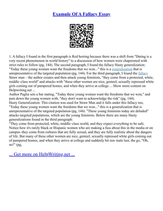Example Of A Fallacy Essay
1. A fallacy I found in the first paragraph is Red herring because there was a shift from "Dating is a
very recent phenomenon in world history" to a discussion of how women were chaperoned with
strict rules to follow (pg, 144). The second paragraph, I found the fallacy Hasty generalization:
"Today these young women want the freedoms that we won..." this is a generalization that is
unrepresentative of the targeted population (pg, 144). For the third paragraph, I found the fallacy
Straw man – the author creates and then attack young feminists, "they come from a protected, white,
middle–class world" and attacks with "these other women are nice, genteel, sexually repressed white
girls coming out of pampered homes, and when they arrive at college ... Show more content on
Helpwriting.net ...
Author Paglia sets a bar stating, "Today these young women want the freedoms that we won," and
puts down the young women with, "they don't want to acknowledge the risk" (pg, 144).
Hasty Generalization: This citation was used for Straw Man and it falls under this fallacy too,
"Today these young women want the freedoms that we won..." this is a generalization that is
unrepresentative of the targeted population (pg, 144). "These young feminists today are deluded"
attacks targeted populations, which are the young feminists. Below there are many Hasty
generalizations found in the third paragraph:
"They come from protected, white, middle–class world, and they expect everything to be safe.
Notice how it's rarely black or Hispanic women who are making a fuss about this in the media or on
campus–they come from cultures that are fully sexual, and they are fully realistic about the dangers
of life. But many of these other women are nice, genteel, sexually repressed white girls coming out
of pampered homes, and when they arrive at college and suddenly hit raw male lust, the go, "Oh,
no!" (pg,
... Get more on HelpWriting.net ...
 
