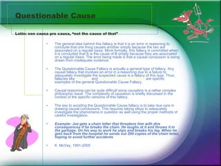 Questionable Cause Latin: non causa pro causa, “not the cause of that” The general idea behind this fallacy is that it is an error in reasoning to conclude that one thing causes another simply because the two are associated on a regular basis. More formally, this fallacy is committed when it is concluded that A is the cause of B simply because they are associated on a regular basis. The error being made is that a causal conclusion is being drawn from inadequate evidence.  The Questionable Cause Fallacy is actually a general type of fallacy. Any causal fallacy that involves an error in a reasoning due to a failure to adequately investigate the suspected cause is a fallacy of this type. Thus, fallacies like  Post Hoc  and  Confusing Cause and Effect  are specific examples of the general Questionable Cause Fallacy.  Causal reasoning can be quite difficult since causation is a rather complex philosophic issue. The complexity of causation is briefly discussed in the context of the specific versions of this fallacy.  The key to avoiding the Questionable Cause fallacy is to take due care in drawing causal conclusions. This requires taking steps to adequately investigate the phenomena in question as well using the proper methods of careful investigation.  Example: Joe gets a chain letter that threatens him with dire consequences if he breaks the chain. He laughs at it and throws it in the garbage. On his way to work he slips and breaks his leg. When he gets back from the hospital he sends out 200 copies of the chain letter, hoping to avoid further accidents   K. McVay, 1991-2005 