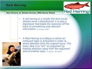 Red Herring Also Known as: Smoke Screen, Wild Goose Chase  A red herring is a smelly fish that would distract even a bloodhound. It is also a digression that leads the reasoner off the track of considering only relevant information.  B. Dowden, 2006 A Red Herring is a fallacy in which an irrelevant topic is presented in order to divert attention from the original issue. The basic idea is to "win" an argument by leading attention away from the argument and to another topic.  K. McVay, 1991-2005 