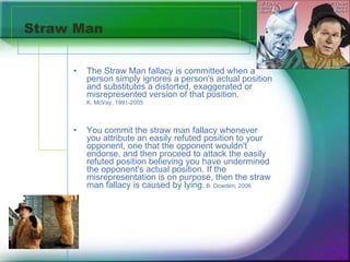 Straw Man The Straw Man fallacy is committed when a person simply ignores a person's actual position and substitutes a distorted, exaggerated or misrepresented version of that position.  K. McVay, 1991-2005 You commit the straw man fallacy whenever you attribute an easily refuted position to your opponent, one that the opponent wouldn't endorse, and then proceed to attack the easily refuted position believing you have undermined the opponent's actual position. If the misrepresentation is on purpose, then the straw man fallacy is caused by lying.  B. Dowden, 2006 
