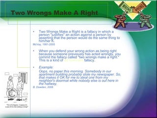 Two Wrongs Make A Right Two Wrongs Make a Right is a fallacy in which a person "justifies" an action against a person by asserting that the person would do the same thing to him/her K.   McVay, 1991-2005 When you defend your wrong action as being right because someone previously has acted wrongly, you commit the fallacy called "two wrongs make a right." This is a kind of  ad hominem  fallacy.  Example:  Oops, no paper this morning. Somebody in our apartment building probably stole my newspaper. So, that makes it OK for me to steal one from my neighbor's doormat while nobody else is out here in the hallway.  B. Dowden, 2006 