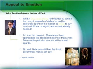 Appeal to Emotion Using Emotional Appeal Instead of Fact What if  Gov. Brad Henry  had decided to donate the many thousands of dollars he and his entourage spent on the mission to  Africa  to buy many additional mosquito nets so desperately needed?  I'm sure the people in Africa would have appreciated the additional nets more than a visit from a white politician surrounded by armed guards.  Oh well, Oklahoma still has the finest government money can buy. J. Michael Pasternik 