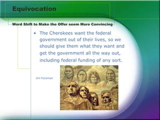 Equivocation  Word Shift to Make the Offer seem More Convincing  The Cherokees want the federal  government out of their lives, so we should give them what they want and get the government all the way out, including federal funding of any sort.   Jim Foreman  