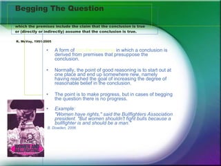 Begging The Question which the premises include the claim that the conclusion is true or (directly or indirectly) assume that the conclusion is true.    K. McVay, 1991-2005 A form of  circular reasoning  in which a conclusion is derived from premises that presuppose the conclusion. Normally, the point of good reasoning is to start out at one place and end up somewhere new, namely having reached the goal of increasing the degree of reasonable belief in the conclusion.  The point is to make progress, but in cases of begging the question there is no progress.  Example:  "Women have rights," said the Bullfighters Association president. "But women shouldn't fight bulls because a bullfighter is and should be a man."  B. Dowden, 2006 