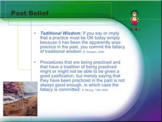 Past Belief Taditional Wisdom:  If you say or imply that a practice must be OK today simply because it has been the apparently wise practice in the past, you commit the fallacy of traditional wisdom.  B. Dowden, 2006   Procedures that are being practiced and that have a tradition of being practiced might or might not be able to be given a good justification, but merely saying that they have been practiced in the past is not always good enough, in which case the fallacy is committed.  K. McVay, 1991-2005 