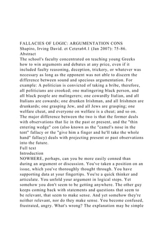 FALLACIES OF LOGIC: ARGUMENTATION CONS
Shapiro, Irving David. et Cetera64.1 (Jan 2007): 75-86.
Abstract
The school's faculty concentrated on teaching young Greeks
how to win arguments and debates at any price, even if it
included faulty reasoning, deception, trickery, or whatever was
necessary as long as the opponent was not able to discern the
difference between sound and specious argumentation. For
example: A politician is convicted of taking a bribe, therefore,
all politicians are crooked; one malingering black person, and
all black people are malingerers; one cowardly Italian, and all
Italians are cowards; one drunken Irishman, and all Irishmen are
drunkards; one grasping Jew, and all Jews are grasping; one
welfare cheat, and everyone on welfare is a cheat; and so on.
The major difference between the two is that the former deals
with observations that lie in the past or present, and the "thin
entering wedge" con (also known as the "camel's nose in the
tent" fallacy or the "give him a finger and he'll take the whole
hand" fallacy) deals with projecting present or past observations
into the future.
Full text
Introduction
NOWHERE, perhaps, can you be more easily conned than
during an argument or discussion. You've taken a position on an
issue, which you've thoroughly thought through. You have
supporting data at your fingertips. You're a quick thinker and
articulate. You unfold your argument in logical steps. Yet
somehow you don't seem to be getting anywhere. The other guy
keeps coming back with statements and questions that seem to
be relevant, that seem to make sense. And yet somehow they're
neither relevant, nor do they make sense. You become confused,
frustrated, angry. What's wrong? The explanation may be simple
 