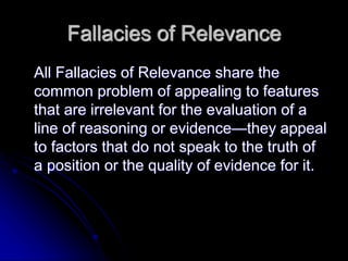 Fallacies of Relevance
All Fallacies of Relevance share the
common problem of appealing to features
that are irrelevant for the evaluation of a
line of reasoning or evidence—they appeal
to factors that do not speak to the truth of
a position or the quality of evidence for it.
 
