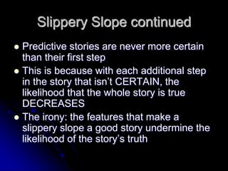 Slippery Slope continued
 Predictive stories are never more certain
than their first step
 This is because with each additional step
in the story that isn’t CERTAIN, the
likelihood that the whole story is true
DECREASES
 The irony: the features that make a
slippery slope a good story undermine the
likelihood of the story’s truth
 