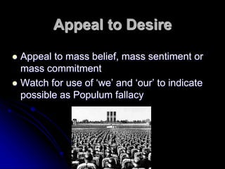 Appeal to Desire
 Appeal to mass belief, mass sentiment or
mass commitment
 Watch for use of ‘we’ and ‘our’ to indicate
possible as Populum fallacy
 
