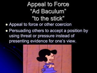 Appeal to Force
“Ad Baculum”
“to the stick”
 Appeal to force or other coercion
 Persuading others to accept a position by
using threat or pressure instead of
presenting evidence for one’s view.
 
