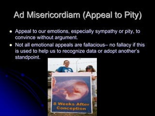 Ad Misericordiam (Appeal to Pity)
 Appeal to our emotions, especially sympathy or pity, to
convince without argument.
 Not all emotional appeals are fallacious– no fallacy if this
is used to help us to recognize data or adopt another’s
standpoint.
 