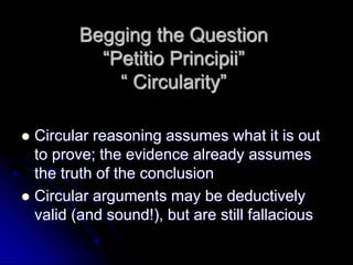 Begging the Question
“Petitio Principii”
“ Circularity”
 Circular reasoning assumes what it is out
to prove; the evidence already assumes
the truth of the conclusion
 Circular arguments may be deductively
valid (and sound!), but are still fallacious
 