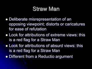 Straw Man
 Deliberate misrepresentation of an
opposing viewpoint; distorts or caricatures
for ease of refutation
 Look for attributions of extreme views: this
is a red flag for a Straw Man
 Look for attributions of absurd views: this
is a red flag for a Straw Man
 Different from a Reductio argument
 
