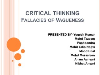 CRITICAL THINKING
FALLACIES OF VAGUENESS
PRESENTED BY- Yogesh Kumar
Mohd Tazeem
Pushpendra
Mohd Talib Naqvi
Mohd Bilal
Mohd Mursaleen
Anam Aansari
Nikhat Ansari
 