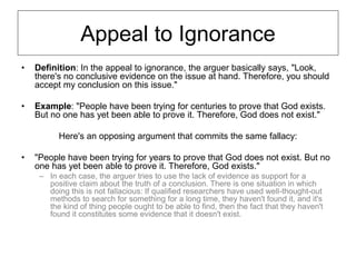 Appeal to Ignorance
• Definition: In the appeal to ignorance, the arguer basically says, "Look,
there's no conclusive evidence on the issue at hand. Therefore, you should
accept my conclusion on this issue."
• Example: "People have been trying for centuries to prove that God exists.
But no one has yet been able to prove it. Therefore, God does not exist."
Here's an opposing argument that commits the same fallacy:
• "People have been trying for years to prove that God does not exist. But no
one has yet been able to prove it. Therefore, God exists."
– In each case, the arguer tries to use the lack of evidence as support for a
positive claim about the truth of a conclusion. There is one situation in which
doing this is not fallacious: If qualified researchers have used well-thought-out
methods to search for something for a long time, they haven't found it, and it's
the kind of thing people ought to be able to find, then the fact that they haven't
found it constitutes some evidence that it doesn't exist.
 