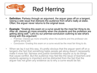 Red Herring
• Definition: Partway through an argument, the arguer goes off on a tangent,
raising a side issue that distracts the audience from what's really at stake.
Often, the arguer never returns to the original issue.
• Example: "Grading this exam on a curve would be the most fair thing to do.
After all, classes go more smoothly when the students and the professor are
getting along well." Let's try our premise-conclusion outlining to see what's
wrong with this argument:
– Premise: Classes go more smoothly when the students and the professor are
getting along well.
– Conclusion: Grading this exam on a curve would be the most fair thing to do.
• When we lay it out this way, it's pretty obvious that the arguer went off on a
tangent--the fact that something helps people get along doesn't necessarily
make it more fair; fairness and justice sometimes require us to do things
that cause conflict. But the audience may feel like the issue of teachers and
students agreeing is important and be distracted from the fact that the
arguer has not given any evidence as to why a curve would be fair.
 