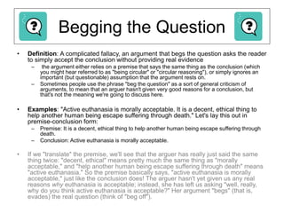 Begging the Question
• Definition: A complicated fallacy, an argument that begs the question asks the reader
to simply accept the conclusion without providing real evidence
– the argument either relies on a premise that says the same thing as the conclusion (which
you might hear referred to as "being circular" or "circular reasoning"), or simply ignores an
important (but questionable) assumption that the argument rests on.
– Sometimes people use the phrase "beg the question" as a sort of general criticism of
arguments, to mean that an arguer hasn't given very good reasons for a conclusion, but
that's not the meaning we're going to discuss here.
• Examples: "Active euthanasia is morally acceptable. It is a decent, ethical thing to
help another human being escape suffering through death." Let's lay this out in
premise-conclusion form:
– Premise: It is a decent, ethical thing to help another human being escape suffering through
death.
– Conclusion: Active euthanasia is morally acceptable.
• If we "translate" the premise, we'll see that the arguer has really just said the same
thing twice: "decent, ethical" means pretty much the same thing as "morally
acceptable," and "help another human being escape suffering through death" means
"active euthanasia." So the premise basically says, "active euthanasia is morally
acceptable," just like the conclusion does! The arguer hasn't yet given us any real
reasons why euthanasia is acceptable; instead, she has left us asking "well, really,
why do you think active euthanasia is acceptable?" Her argument "begs" (that is,
evades) the real question (think of "beg off").
 