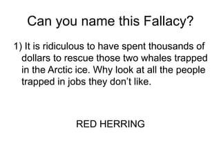 Can you name this Fallacy?
1) It is ridiculous to have spent thousands of
dollars to rescue those two whales trapped
in the Arctic ice. Why look at all the people
trapped in jobs they don’t like.
RED HERRING
 