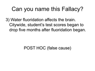 Can you name this Fallacy?
3) Water fluoridation affects the brain.
Citywide, student’s test scores began to
drop five months after fluoridation began.
POST HOC (false cause)
 