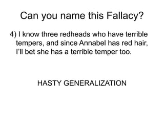 Can you name this Fallacy?
4) I know three redheads who have terrible
tempers, and since Annabel has red hair,
I’ll bet she has a terrible temper too.
HASTY GENERALIZATION
 