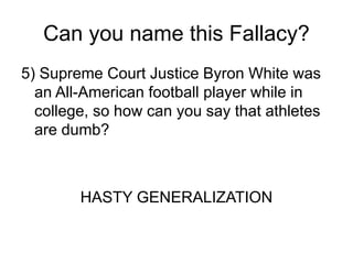 Can you name this Fallacy?
5) Supreme Court Justice Byron White was
an All-American football player while in
college, so how can you say that athletes
are dumb?
HASTY GENERALIZATION
 