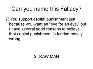 Can you name this Fallacy?
7) You support capital punishment just
because you want an “eye for an eye,” but
I have several good reasons to believe
that capital punishment is fundamentally
wrong…
STRAW MAN
 