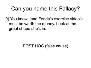 Can you name this Fallacy?
9) You know Jane Fonda’s exercise video’s
must be worth the money. Look at the
great shape she’s in.
POST HOC (false cause)
 