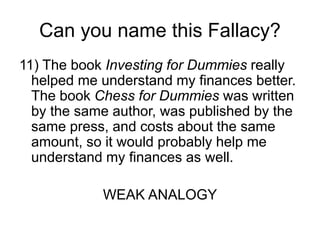 Can you name this Fallacy?
11) The book Investing for Dummies really
helped me understand my finances better.
The book Chess for Dummies was written
by the same author, was published by the
same press, and costs about the same
amount, so it would probably help me
understand my finances as well.
WEAK ANALOGY
 