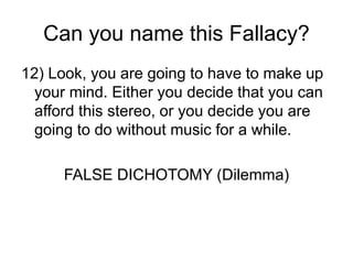 Can you name this Fallacy?
12) Look, you are going to have to make up
your mind. Either you decide that you can
afford this stereo, or you decide you are
going to do without music for a while.
FALSE DICHOTOMY (Dilemma)
 