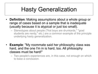 Hasty Generalization
• Definition: Making assumptions about a whole group or
range of cases based on a sample that is inadequate
(usually because it is atypical or just too small).
– Stereotypes about people ("frat boys are drunkards," "grad
students are nerdy," etc.) are a common example of the principle
underlying hasty generalization.
• Example: "My roommate said her philosophy class was
hard, and the one I'm in is hard, too. All philosophy
classes must be hard!"
– Two people's experiences are, in this case, not enough on which
to base a conclusion.
 