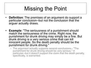Missing the Point
• Definition: The premises of an argument do support a
particular conclusion--but not the conclusion that the
arguer actually draws.
• Example: "The seriousness of a punishment should
match the seriousness of the crime. Right now, the
punishment for drunk driving may simply be a fine. But
drunk driving is a very serious crime that can kill
innocent people. So the death penalty should be the
punishment for drunk driving."
– The argument actually supports several conclusions-- "The
punishment for drunk driving should be very serious," in
particular--but it doesn't support the claim that the death penalty,
specifically, is warranted.
 