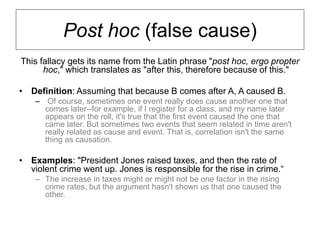 Post hoc (false cause)
This fallacy gets its name from the Latin phrase "post hoc, ergo propter
hoc," which translates as "after this, therefore because of this."
• Definition: Assuming that because B comes after A, A caused B.
– Of course, sometimes one event really does cause another one that
comes later--for example, if I register for a class, and my name later
appears on the roll, it's true that the first event caused the one that
came later. But sometimes two events that seem related in time aren't
really related as cause and event. That is, correlation isn't the same
thing as causation.
• Examples: "President Jones raised taxes, and then the rate of
violent crime went up. Jones is responsible for the rise in crime.“
– The increase in taxes might or might not be one factor in the rising
crime rates, but the argument hasn't shown us that one caused the
other.
 