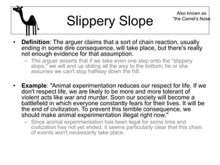 Slippery Slope
• Definition: The arguer claims that a sort of chain reaction, usually
ending in some dire consequence, will take place, but there's really
not enough evidence for that assumption.
– The arguer asserts that if we take even one step onto the "slippery
slope," we will end up sliding all the way to the bottom; he or she
assumes we can't stop halfway down the hill.
• Example: "Animal experimentation reduces our respect for life. If we
don't respect life, we are likely to be more and more tolerant of
violent acts like war and murder. Soon our society will become a
battlefield in which everyone constantly fears for their lives. It will be
the end of civilization. To prevent this terrible consequence, we
should make animal experimentation illegal right now."
– Since animal experimentation has been legal for some time and
civilization has not yet ended, it seems particularly clear that this chain
of events won't necessarily take place.
Also known as
“the Camel’s Nose
 