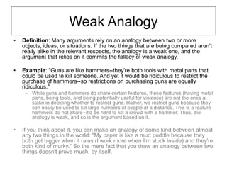 Weak Analogy
• Definition: Many arguments rely on an analogy between two or more
objects, ideas, or situations. If the two things that are being compared aren't
really alike in the relevant respects, the analogy is a weak one, and the
argument that relies on it commits the fallacy of weak analogy.
• Example: "Guns are like hammers--they're both tools with metal parts that
could be used to kill someone. And yet it would be ridiculous to restrict the
purchase of hammers--so restrictions on purchasing guns are equally
ridiculous."
– While guns and hammers do share certain features, these features (having metal
parts, being tools, and being potentially useful for violence) are not the ones at
stake in deciding whether to restrict guns. Rather, we restrict guns because they
can easily be used to kill large numbers of people at a distance. This is a feature
hammers do not share--it'd be hard to kill a crowd with a hammer. Thus, the
analogy is weak, and so is the argument based on it.
• If you think about it, you can make an analogy of some kind between almost
any two things in the world: "My paper is like a mud puddle because they
both get bigger when it rains (I work more when I'm stuck inside) and they're
both kind of murky." So the mere fact that you draw an analogy between two
things doesn't prove much, by itself.
 