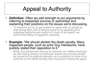 Appeal to Authority
• Definition: Often we add strength to our arguments by
referring to respected sources or authorities and
explaining their positions on the issues we're discussing.
– If, however, we try to get readers to agree with us simply by
impressing them with a famous name or by appealing to a
supposed authority who really isn't much of an expert, we
commit the fallacy of appeal to authority.
• Example: "We should abolish the death penalty. Many
respected people, such as actor Guy Handsome, have
publicly stated their opposition to it."
– While Guy Handsome may be an authority on matters having to
do with acting, there's no particular reason why anyone should
be moved by his political opinions--he is probably no more of an
authority on the death penalty than the person writing the paper.
 